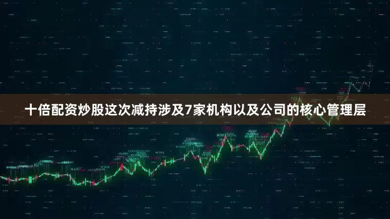 十倍配资炒股这次减持涉及7家机构以及公司的核心管理层