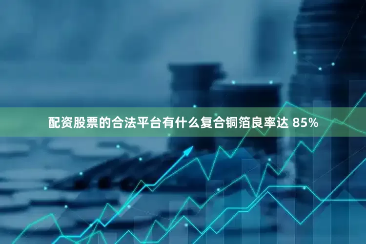 配资股票的合法平台有什么复合铜箔良率达 85%