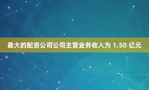 最大的配资公司公司主营业务收入为 1.50 亿元